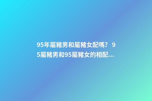 95年屬豬男和屬豬女配嗎？ 95屬豬男和95屬豬女的相配嗎，95年男孩婚配什么屬相女孩子-第1張-觀點-玄機派